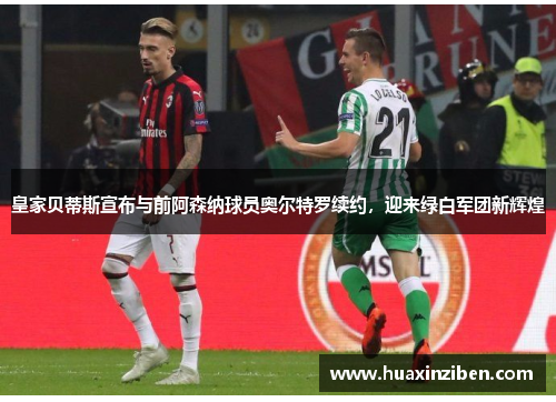 皇家贝蒂斯宣布与前阿森纳球员奥尔特罗续约，迎来绿白军团新辉煌